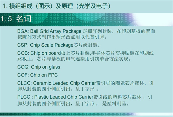 BGA: Ball Grid Array Package 球柵陣列封裝，在印刷基板的背面 按陳列方式制作出球形凸點用以代替引腳。CSP: Chip Scale Package芯片級封裝。COB: Chip on board板上芯片封裝,半導體芯片交接貼裝在印刷線 路板上，芯片與基板的電氣連接用引線縫合方法實現。 COG: Chip on glass COF: Chip on FPC CLCC: Ceramic Leaded Chip Carrier帶引腳的陶瓷芯片載體，引 腳從封裝的四個側面引出，呈丁字形 。PLCC : Plastic Leaded Chip Carrier帶引線的塑料芯片載體 ，引 腳從封裝的四個側面引出，呈丁字形 ， 是塑料制品。